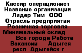 Кассир-операционист › Название организации ­ Лидер Тим, ООО › Отрасль предприятия ­ Розничная торговля › Минимальный оклад ­ 14 000 - Все города Работа » Вакансии   . Адыгея респ.,Адыгейск г.